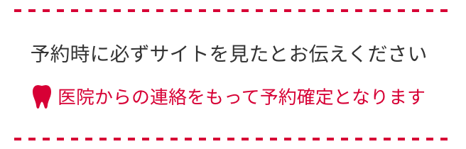 予約時に必ずサイトを見たとお伝えください。医院からの連絡をもって予約確定となります。